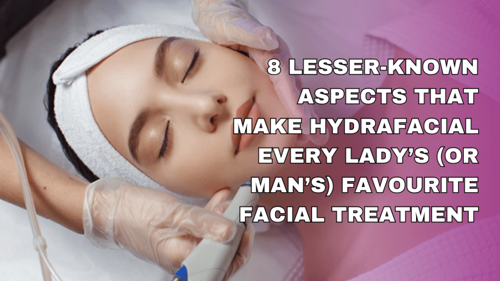 8 Lesser-Known Aspects that Make Hydrafacial Every Lady’s (or Man’s) Favourite Facial Treatment