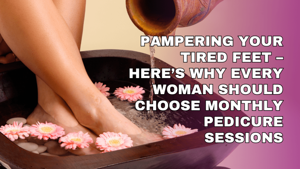 Pampering Your Tired Feet – Here’s Why Every Woman Should Choose Monthly Pedicure Sessions