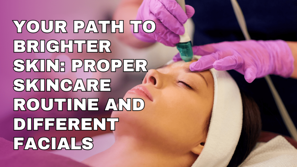 Your Path To Brighter Skin: Proper Skincare Routine & Different Facials